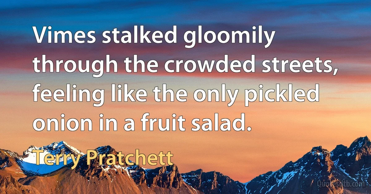 Vimes stalked gloomily through the crowded streets, feeling like the only pickled onion in a fruit salad. (Terry Pratchett)