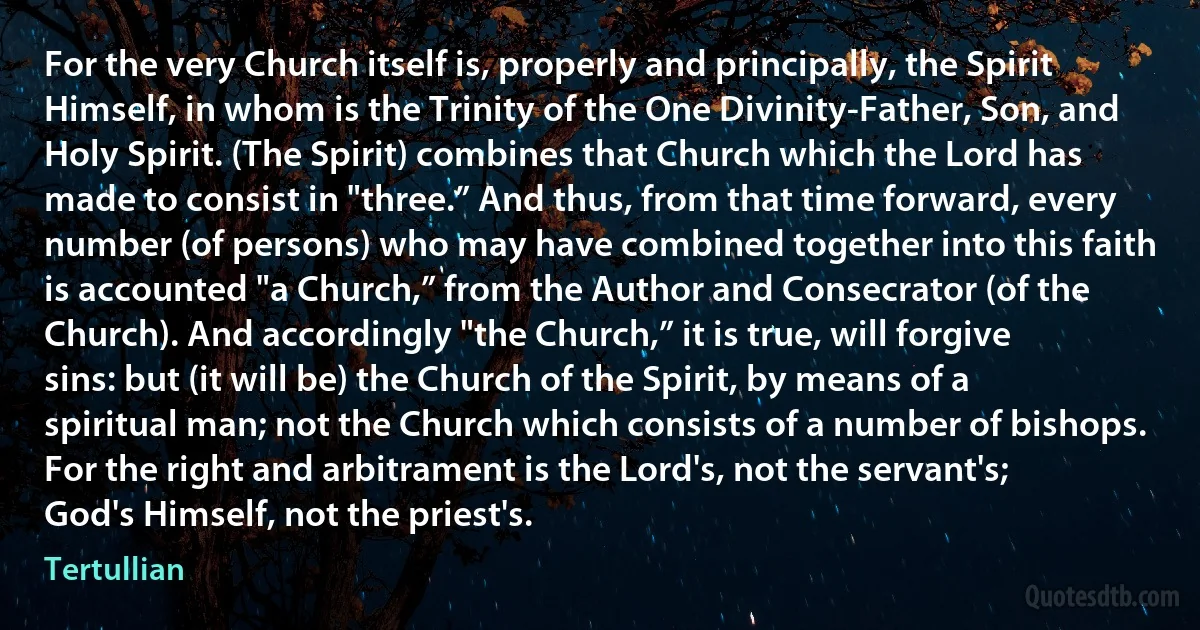 For the very Church itself is, properly and principally, the Spirit Himself, in whom is the Trinity of the One Divinity-Father, Son, and Holy Spirit. (The Spirit) combines that Church which the Lord has made to consist in "three.” And thus, from that time forward, every number (of persons) who may have combined together into this faith is accounted "a Church,” from the Author and Consecrator (of the Church). And accordingly "the Church,” it is true, will forgive sins: but (it will be) the Church of the Spirit, by means of a spiritual man; not the Church which consists of a number of bishops. For the right and arbitrament is the Lord's, not the servant's; God's Himself, not the priest's. (Tertullian)