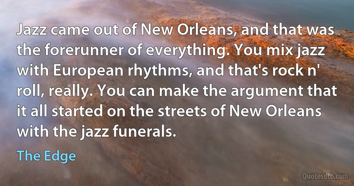 Jazz came out of New Orleans, and that was the forerunner of everything. You mix jazz with European rhythms, and that's rock n' roll, really. You can make the argument that it all started on the streets of New Orleans with the jazz funerals. (The Edge)