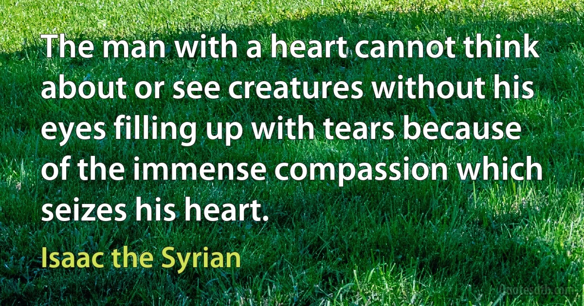 The man with a heart cannot think about or see creatures without his eyes filling up with tears because of the immense compassion which seizes his heart. (Isaac the Syrian)