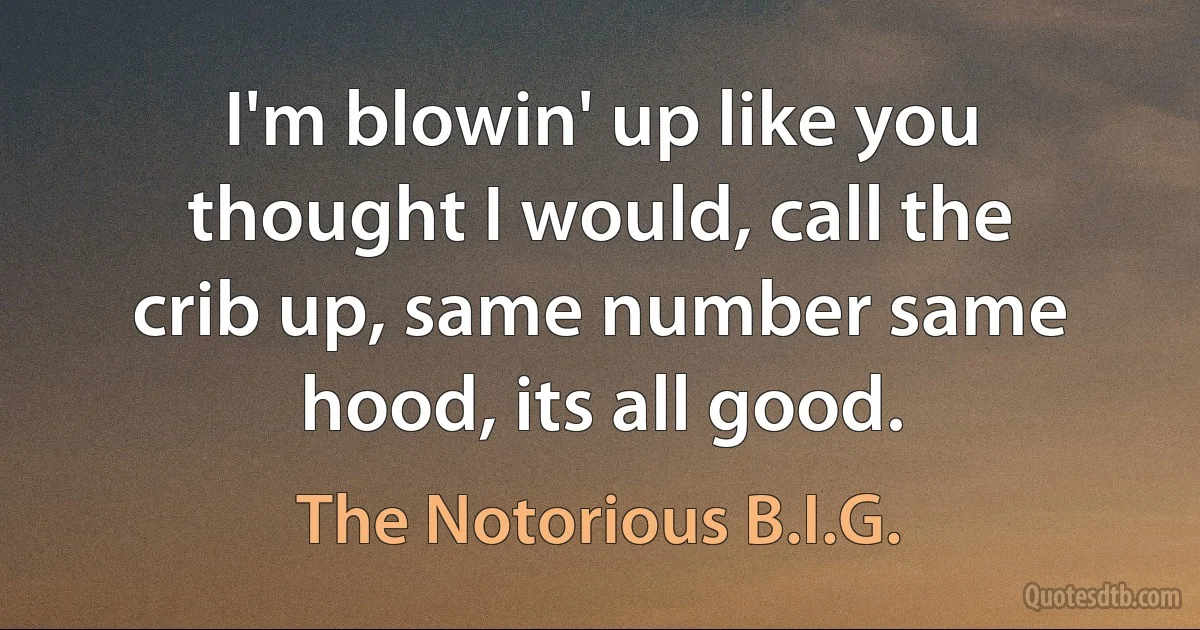 I'm blowin' up like you thought I would, call the crib up, same number same hood, its all good. (The Notorious B.I.G.)