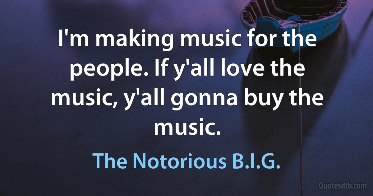 I'm making music for the people. If y'all love the music, y'all gonna buy the music. (The Notorious B.I.G.)