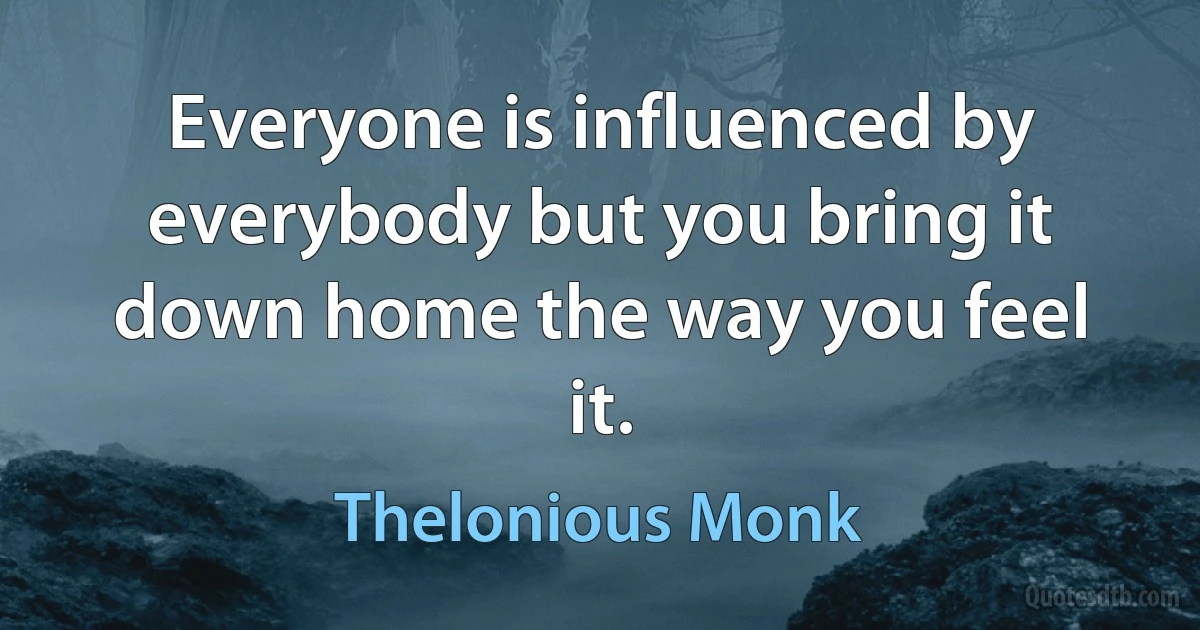 Everyone is influenced by everybody but you bring it down home the way you feel it. (Thelonious Monk)