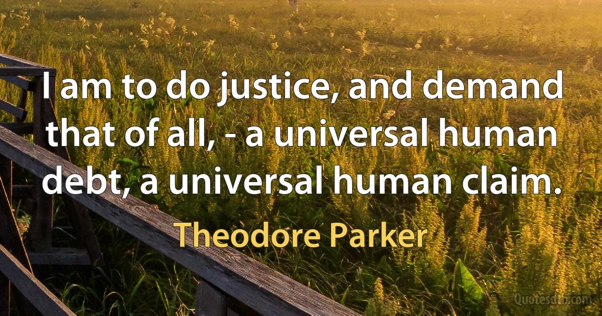 I am to do justice, and demand that of all, - a universal human debt, a universal human claim. (Theodore Parker)