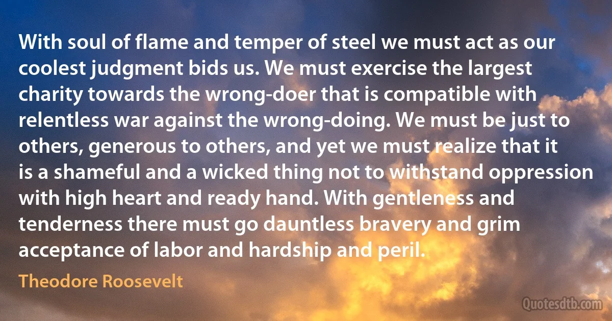 With soul of flame and temper of steel we must act as our coolest judgment bids us. We must exercise the largest charity towards the wrong-doer that is compatible with relentless war against the wrong-doing. We must be just to others, generous to others, and yet we must realize that it is a shameful and a wicked thing not to withstand oppression with high heart and ready hand. With gentleness and tenderness there must go dauntless bravery and grim acceptance of labor and hardship and peril. (Theodore Roosevelt)