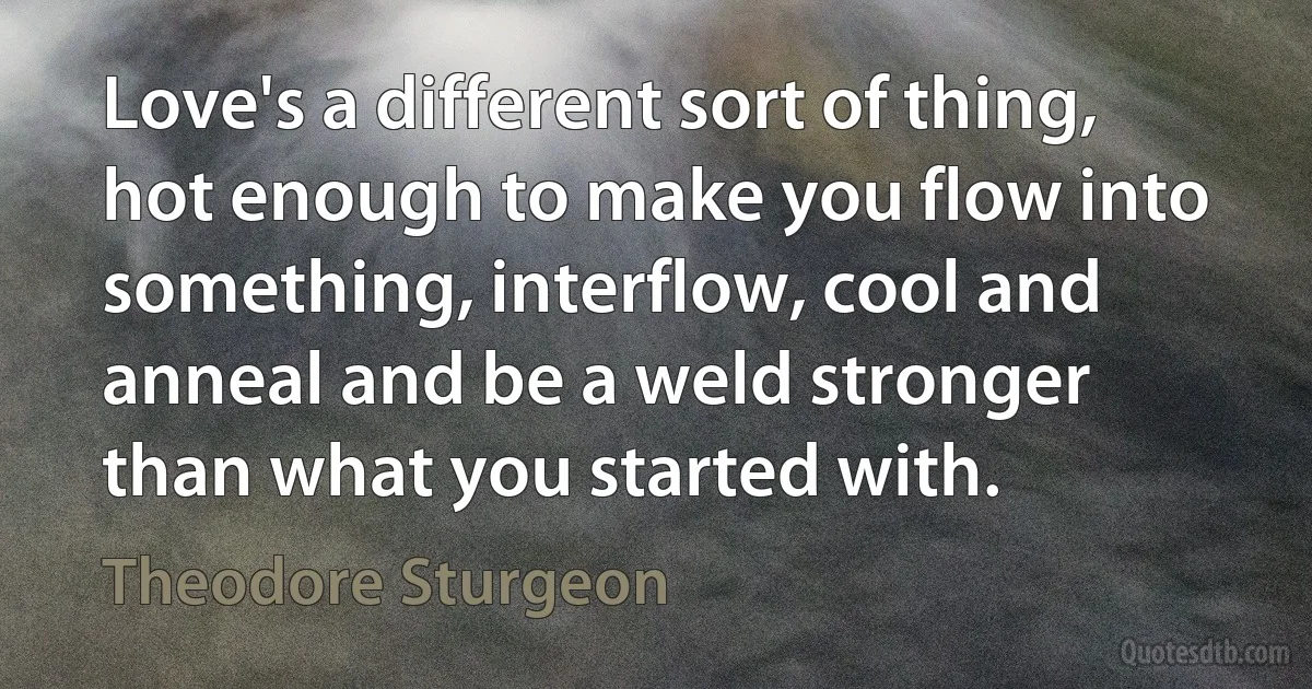 Love's a different sort of thing, hot enough to make you flow into something, interflow, cool and anneal and be a weld stronger than what you started with. (Theodore Sturgeon)