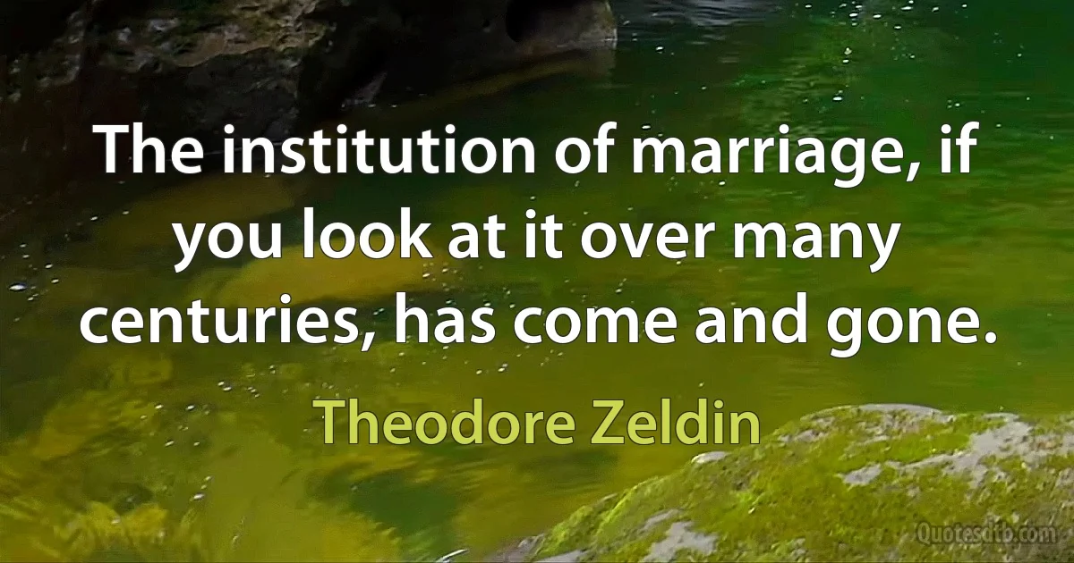 The institution of marriage, if you look at it over many centuries, has come and gone. (Theodore Zeldin)