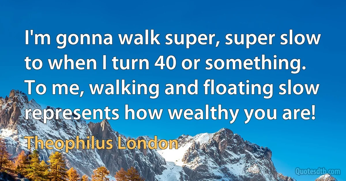 I'm gonna walk super, super slow to when I turn 40 or something. To me, walking and floating slow represents how wealthy you are! (Theophilus London)