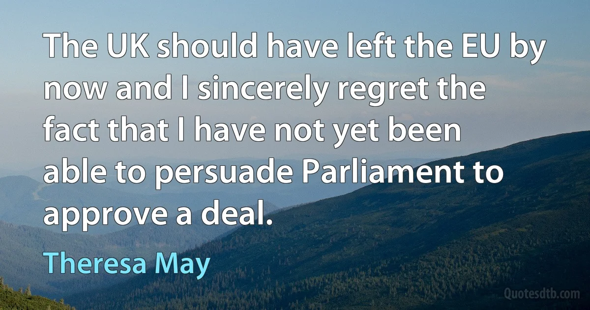 The UK should have left the EU by now and I sincerely regret the fact that I have not yet been able to persuade Parliament to approve a deal. (Theresa May)