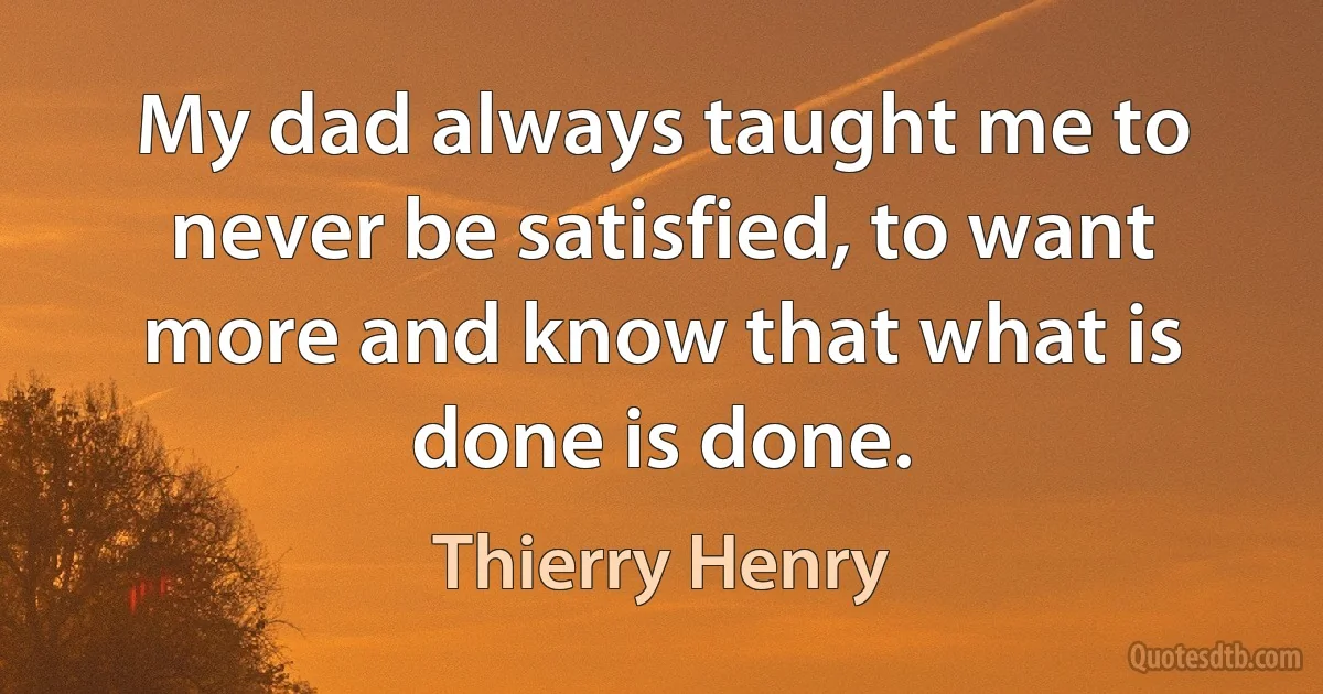 My dad always taught me to never be satisfied, to want more and know that what is done is done. (Thierry Henry)