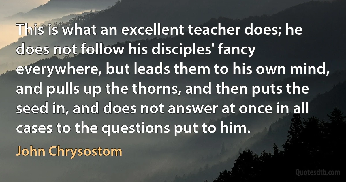This is what an excellent teacher does; he does not follow his disciples' fancy everywhere, but leads them to his own mind, and pulls up the thorns, and then puts the seed in, and does not answer at once in all cases to the questions put to him. (John Chrysostom)