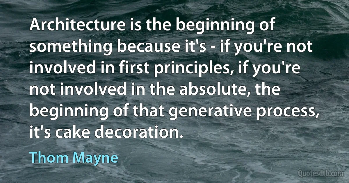 Architecture is the beginning of something because it's - if you're not involved in first principles, if you're not involved in the absolute, the beginning of that generative process, it's cake decoration. (Thom Mayne)