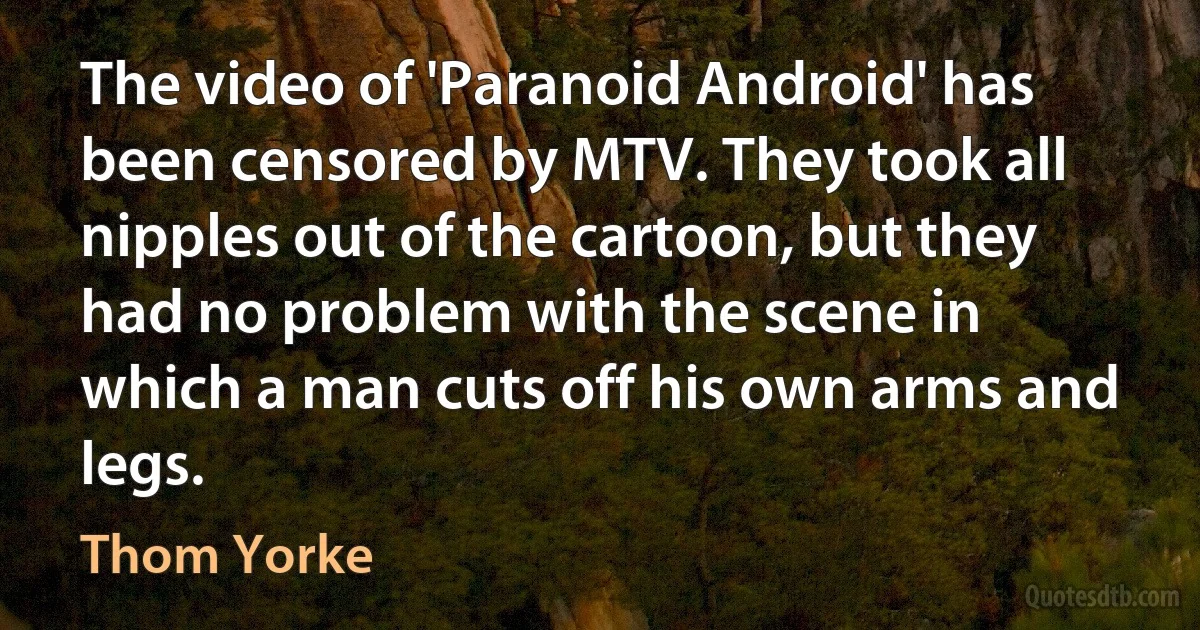 The video of 'Paranoid Android' has been censored by MTV. They took all nipples out of the cartoon, but they had no problem with the scene in which a man cuts off his own arms and legs. (Thom Yorke)