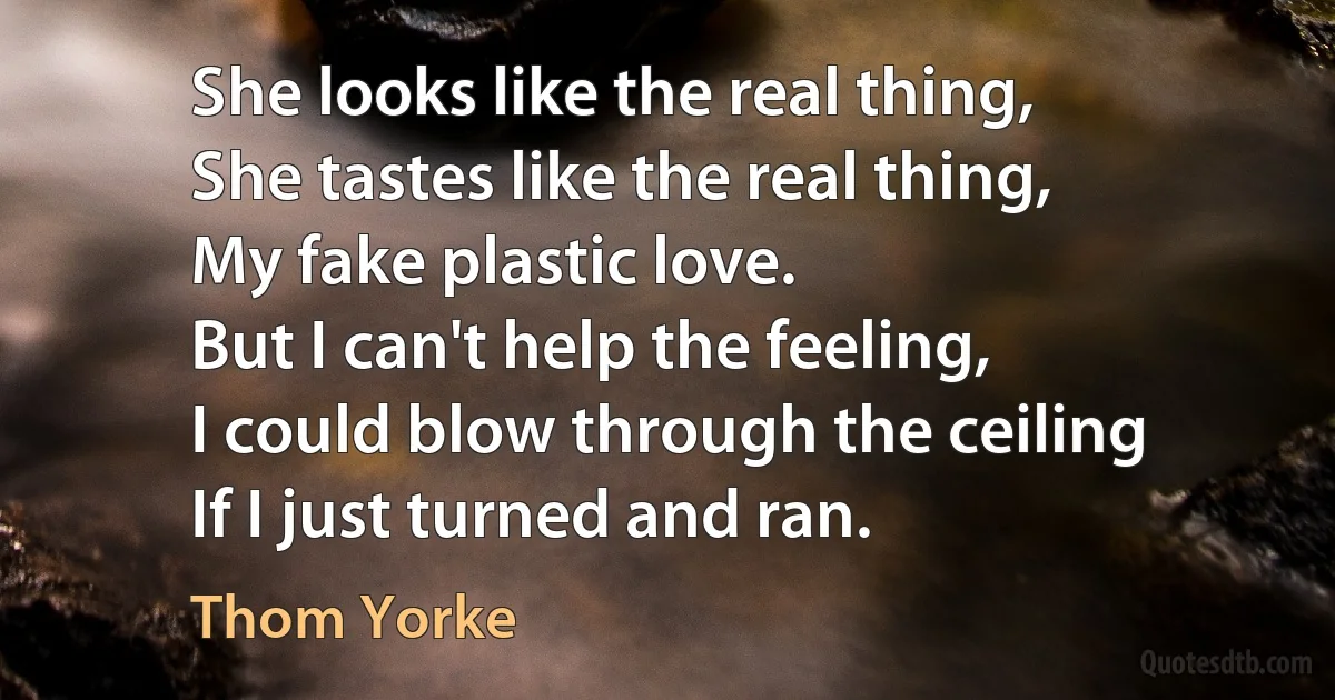 She looks like the real thing,
She tastes like the real thing,
My fake plastic love.
But I can't help the feeling,
I could blow through the ceiling
If I just turned and ran. (Thom Yorke)