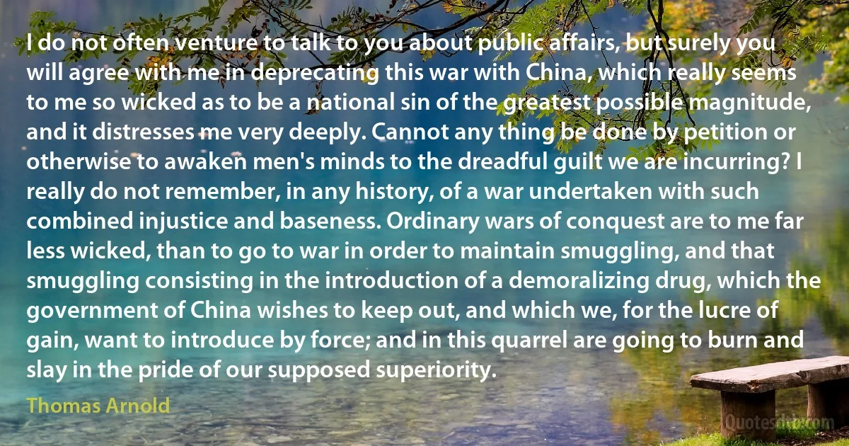 I do not often venture to talk to you about public affairs, but surely you will agree with me in deprecating this war with China, which really seems to me so wicked as to be a national sin of the greatest possible magnitude, and it distresses me very deeply. Cannot any thing be done by petition or otherwise to awaken men's minds to the dreadful guilt we are incurring? I really do not remember, in any history, of a war undertaken with such combined injustice and baseness. Ordinary wars of conquest are to me far less wicked, than to go to war in order to maintain smuggling, and that smuggling consisting in the introduction of a demoralizing drug, which the government of China wishes to keep out, and which we, for the lucre of gain, want to introduce by force; and in this quarrel are going to burn and slay in the pride of our supposed superiority. (Thomas Arnold)