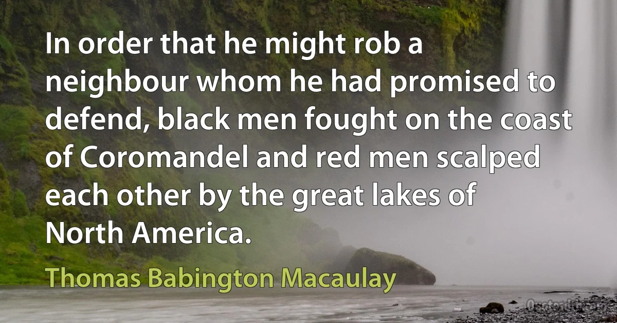 In order that he might rob a neighbour whom he had promised to defend, black men fought on the coast of Coromandel and red men scalped each other by the great lakes of North America. (Thomas Babington Macaulay)