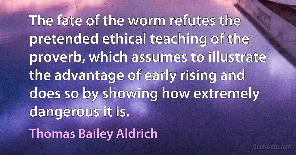 The fate of the worm refutes the pretended ethical teaching of the proverb, which assumes to illustrate the advantage of early rising and does so by showing how extremely dangerous it is. (Thomas Bailey Aldrich)