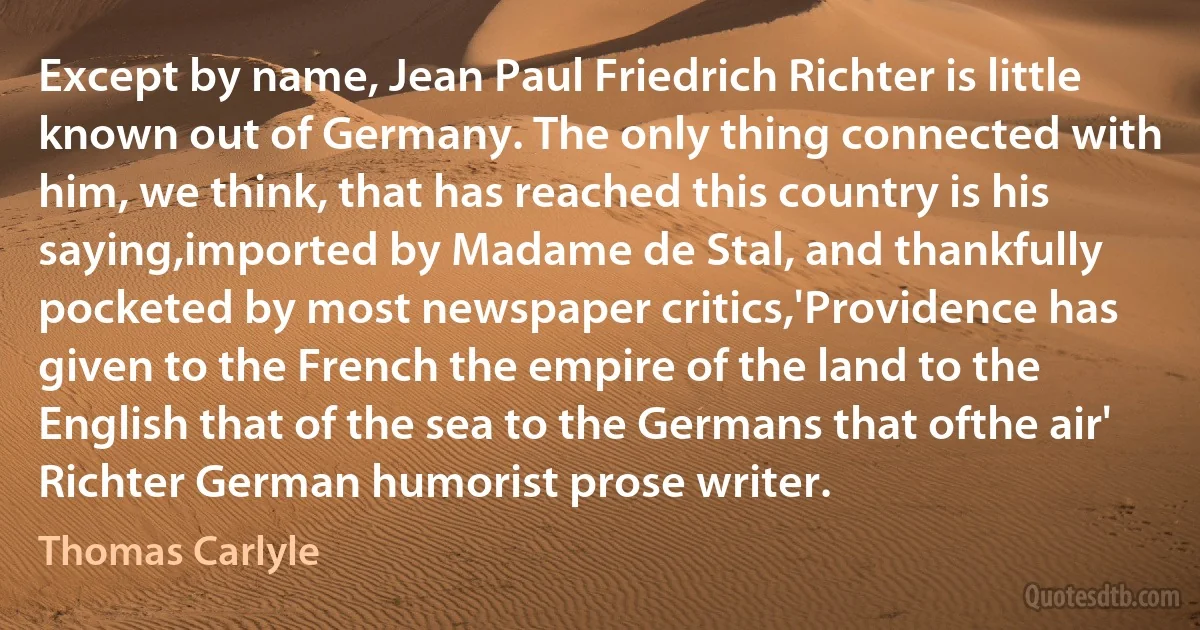 Except by name, Jean Paul Friedrich Richter is little known out of Germany. The only thing connected with him, we think, that has reached this country is his saying,imported by Madame de Stal, and thankfully pocketed by most newspaper critics,'Providence has given to the French the empire of the land to the English that of the sea to the Germans that ofthe air' Richter German humorist prose writer. (Thomas Carlyle)