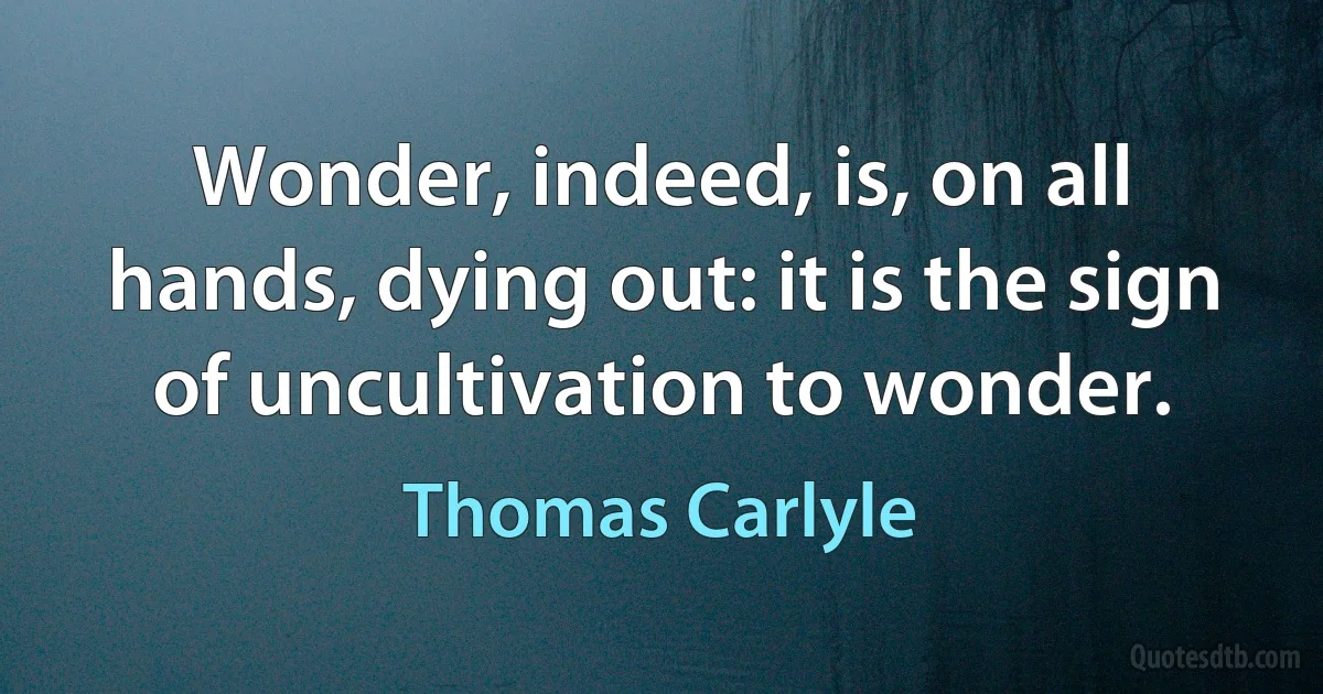 Wonder, indeed, is, on all hands, dying out: it is the sign of uncultivation to wonder. (Thomas Carlyle)