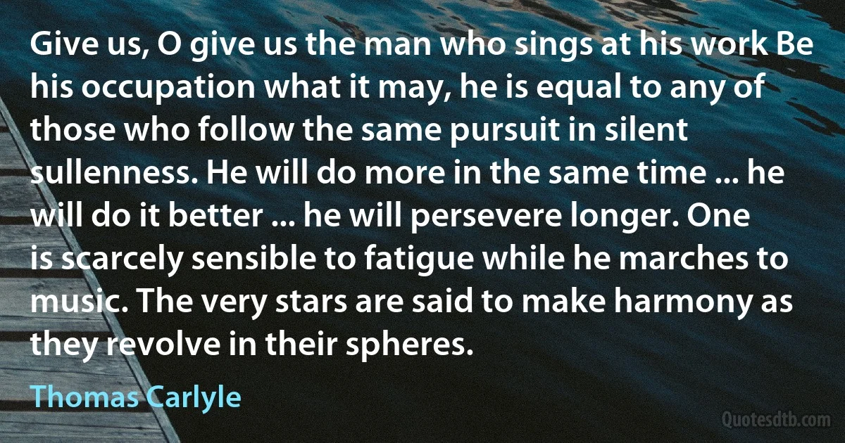 Give us, O give us the man who sings at his work Be his occupation what it may, he is equal to any of those who follow the same pursuit in silent sullenness. He will do more in the same time ... he will do it better ... he will persevere longer. One is scarcely sensible to fatigue while he marches to music. The very stars are said to make harmony as they revolve in their spheres. (Thomas Carlyle)