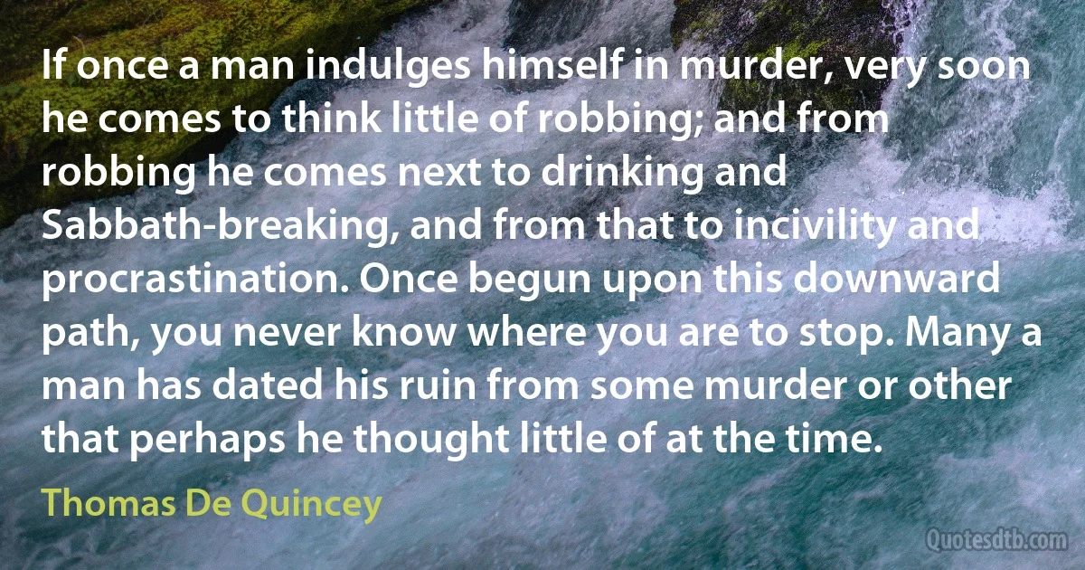 If once a man indulges himself in murder, very soon he comes to think little of robbing; and from robbing he comes next to drinking and Sabbath-breaking, and from that to incivility and procrastination. Once begun upon this downward path, you never know where you are to stop. Many a man has dated his ruin from some murder or other that perhaps he thought little of at the time. (Thomas De Quincey)