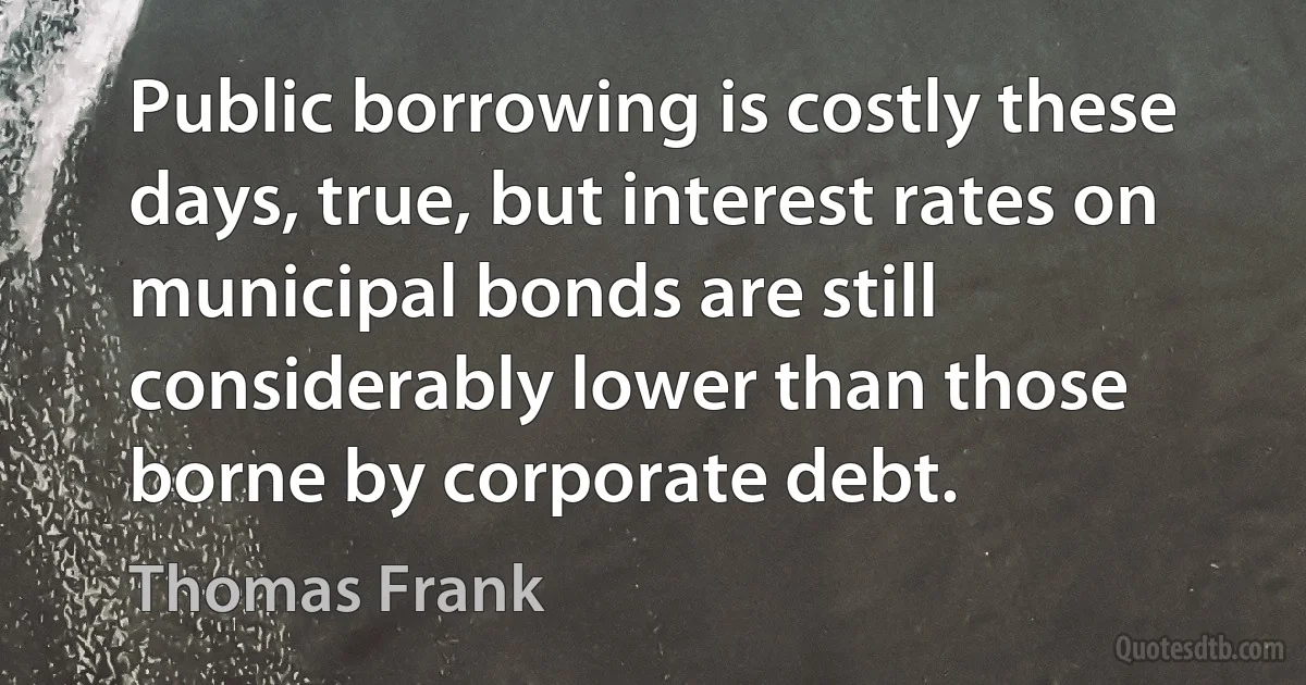 Public borrowing is costly these days, true, but interest rates on municipal bonds are still considerably lower than those borne by corporate debt. (Thomas Frank)