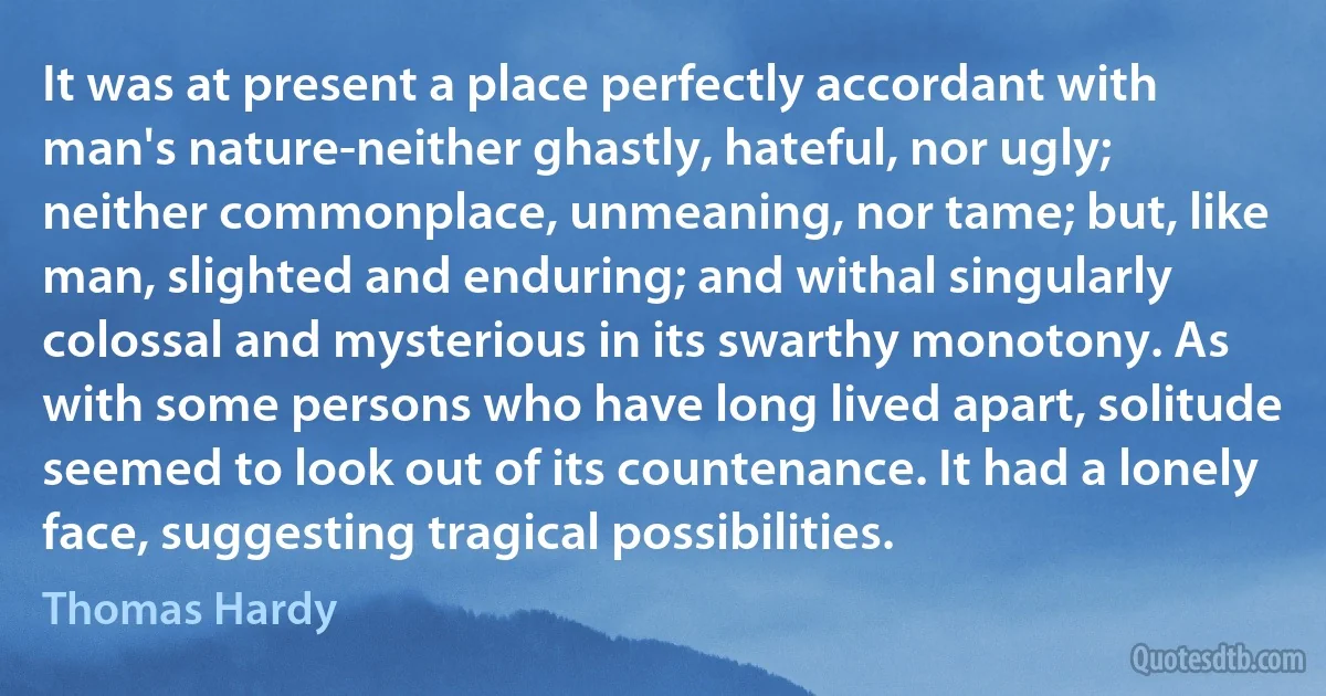 It was at present a place perfectly accordant with man's nature-neither ghastly, hateful, nor ugly; neither commonplace, unmeaning, nor tame; but, like man, slighted and enduring; and withal singularly colossal and mysterious in its swarthy monotony. As with some persons who have long lived apart, solitude seemed to look out of its countenance. It had a lonely face, suggesting tragical possibilities. (Thomas Hardy)