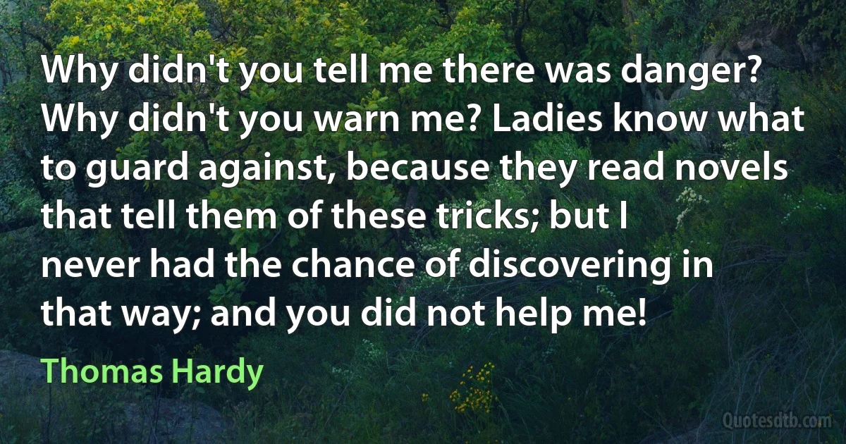 Why didn't you tell me there was danger? Why didn't you warn me? Ladies know what to guard against, because they read novels that tell them of these tricks; but I never had the chance of discovering in that way; and you did not help me! (Thomas Hardy)