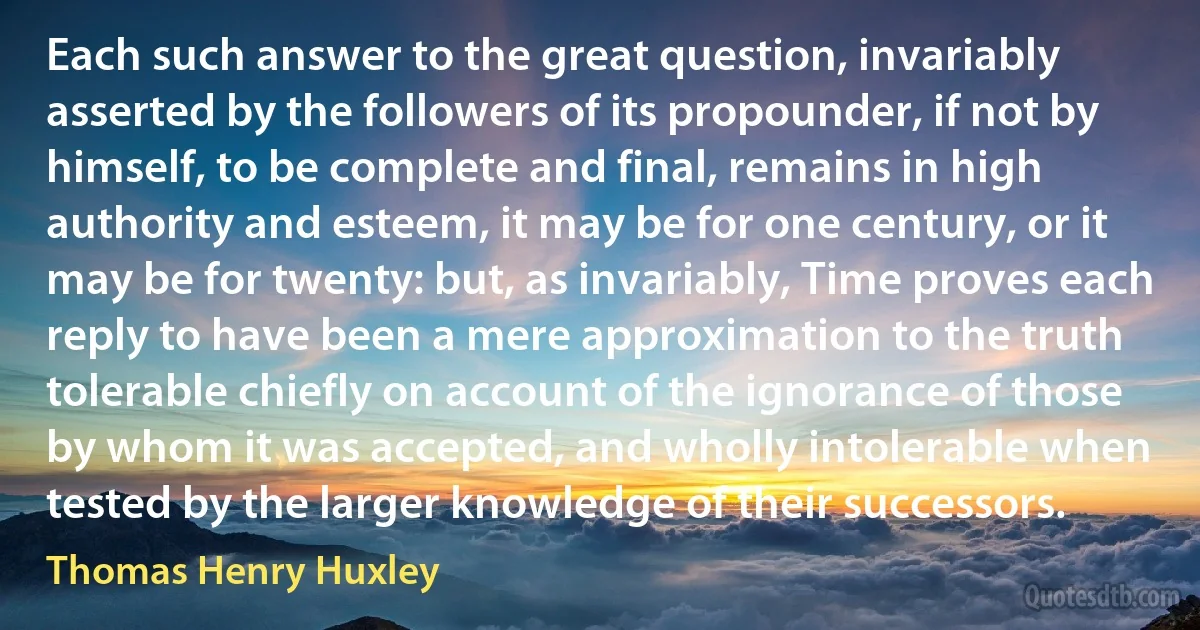 Each such answer to the great question, invariably asserted by the followers of its propounder, if not by himself, to be complete and final, remains in high authority and esteem, it may be for one century, or it may be for twenty: but, as invariably, Time proves each reply to have been a mere approximation to the truth tolerable chiefly on account of the ignorance of those by whom it was accepted, and wholly intolerable when tested by the larger knowledge of their successors. (Thomas Henry Huxley)