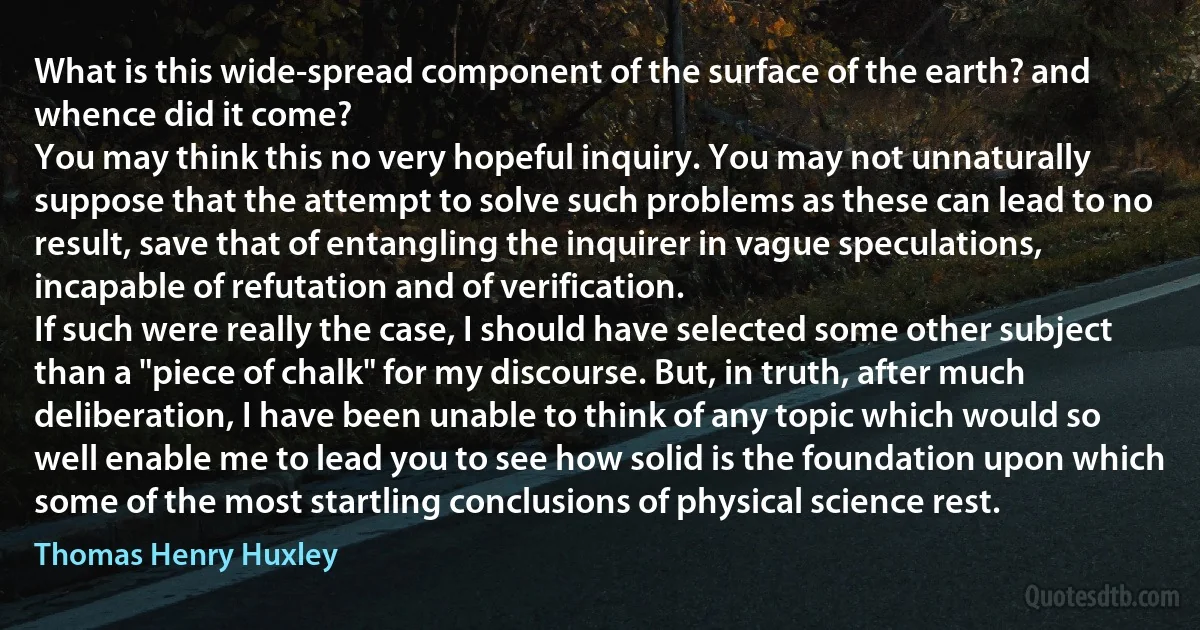 What is this wide-spread component of the surface of the earth? and whence did it come?
You may think this no very hopeful inquiry. You may not unnaturally suppose that the attempt to solve such problems as these can lead to no result, save that of entangling the inquirer in vague speculations, incapable of refutation and of verification.
If such were really the case, I should have selected some other subject than a "piece of chalk" for my discourse. But, in truth, after much deliberation, I have been unable to think of any topic which would so well enable me to lead you to see how solid is the foundation upon which some of the most startling conclusions of physical science rest. (Thomas Henry Huxley)