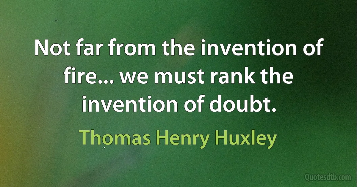 Not far from the invention of fire... we must rank the invention of doubt. (Thomas Henry Huxley)