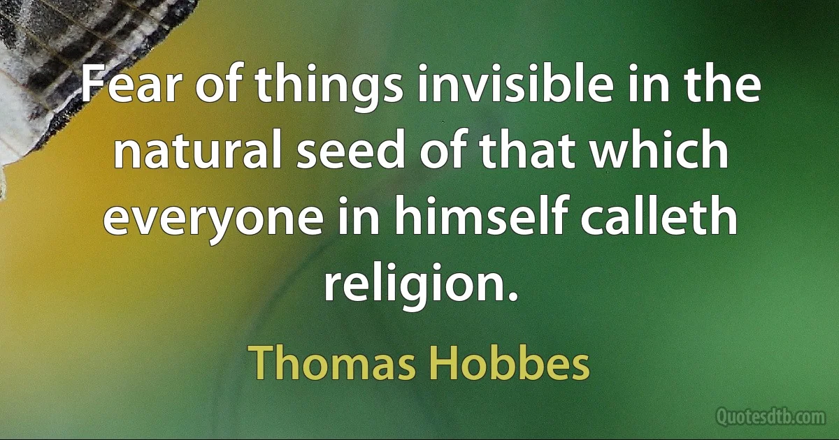 Fear of things invisible in the natural seed of that which everyone in himself calleth religion. (Thomas Hobbes)