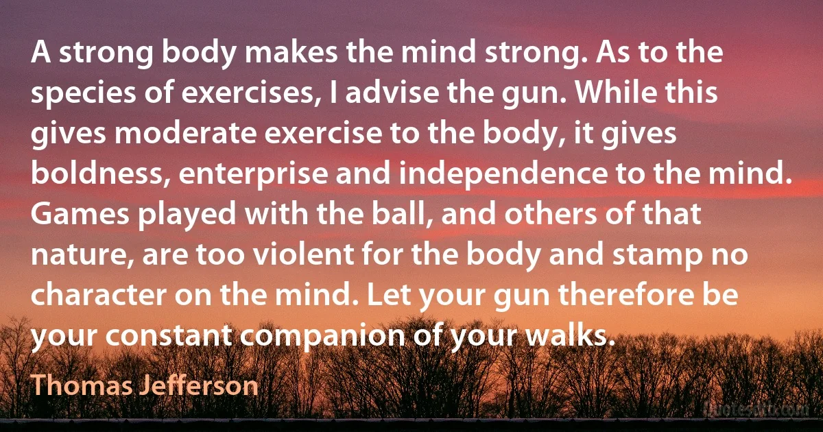 A strong body makes the mind strong. As to the species of exercises, I advise the gun. While this gives moderate exercise to the body, it gives boldness, enterprise and independence to the mind. Games played with the ball, and others of that nature, are too violent for the body and stamp no character on the mind. Let your gun therefore be your constant companion of your walks. (Thomas Jefferson)