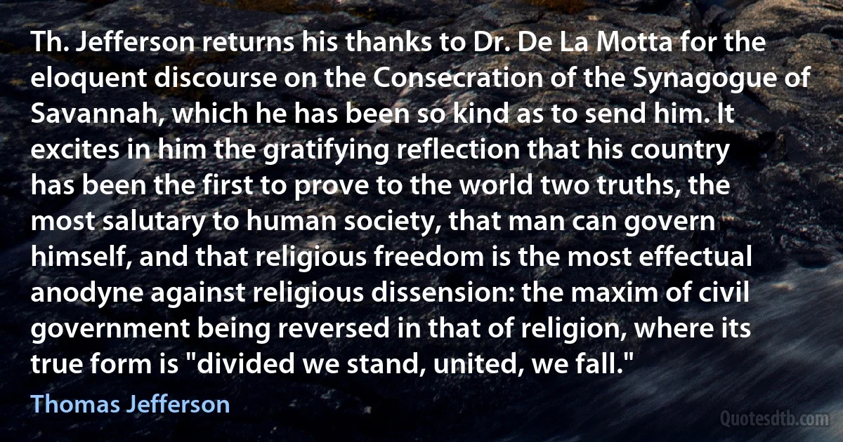 Th. Jefferson returns his thanks to Dr. De La Motta for the eloquent discourse on the Consecration of the Synagogue of Savannah, which he has been so kind as to send him. It excites in him the gratifying reflection that his country has been the first to prove to the world two truths, the most salutary to human society, that man can govern himself, and that religious freedom is the most effectual anodyne against religious dissension: the maxim of civil government being reversed in that of religion, where its true form is "divided we stand, united, we fall." (Thomas Jefferson)