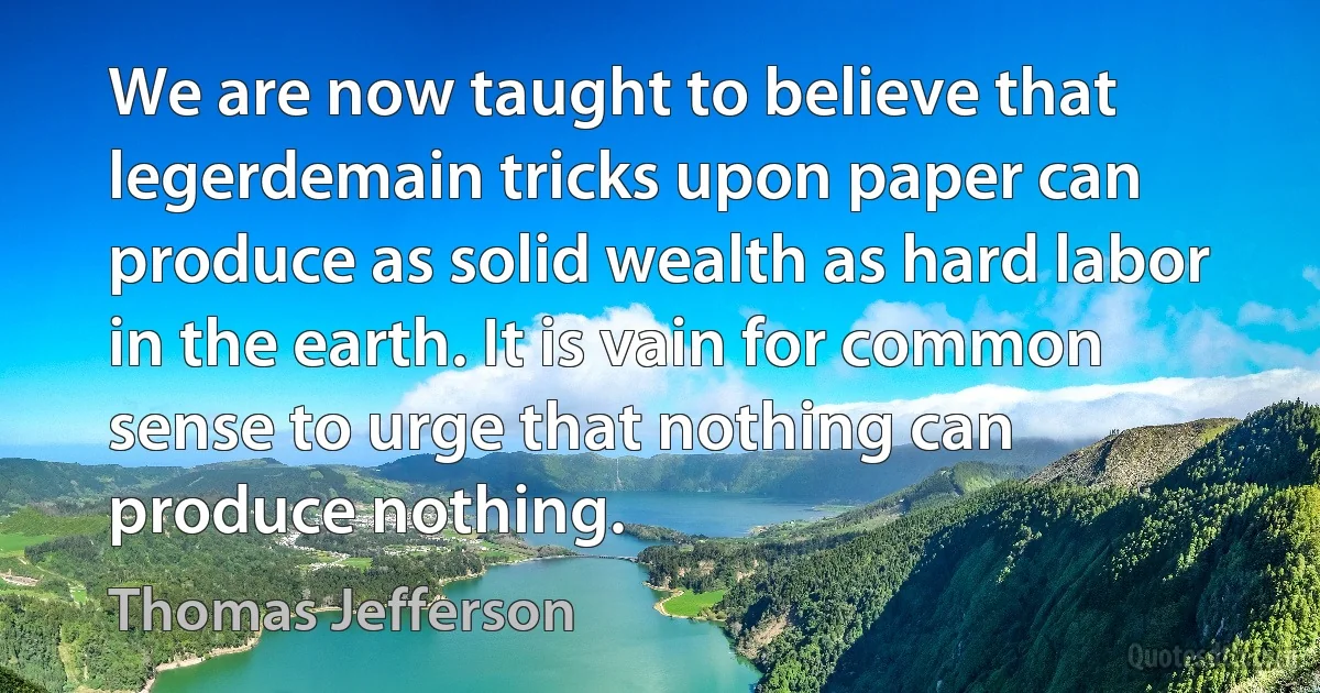 We are now taught to believe that legerdemain tricks upon paper can produce as solid wealth as hard labor in the earth. It is vain for common sense to urge that nothing can produce nothing. (Thomas Jefferson)