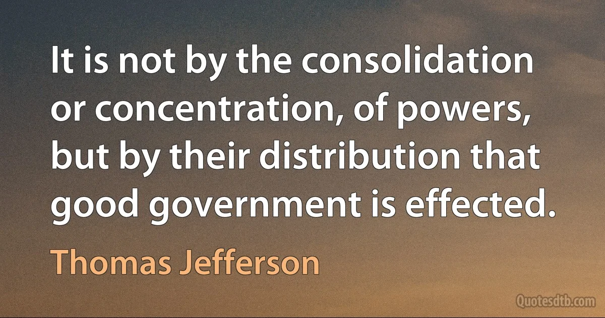 It is not by the consolidation or concentration, of powers, but by their distribution that good government is effected. (Thomas Jefferson)