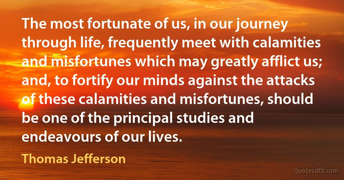 The most fortunate of us, in our journey through life, frequently meet with calamities and misfortunes which may greatly afflict us; and, to fortify our minds against the attacks of these calamities and misfortunes, should be one of the principal studies and endeavours of our lives. (Thomas Jefferson)