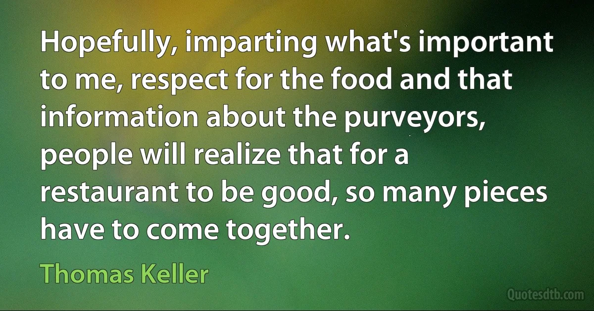 Hopefully, imparting what's important to me, respect for the food and that information about the purveyors, people will realize that for a restaurant to be good, so many pieces have to come together. (Thomas Keller)