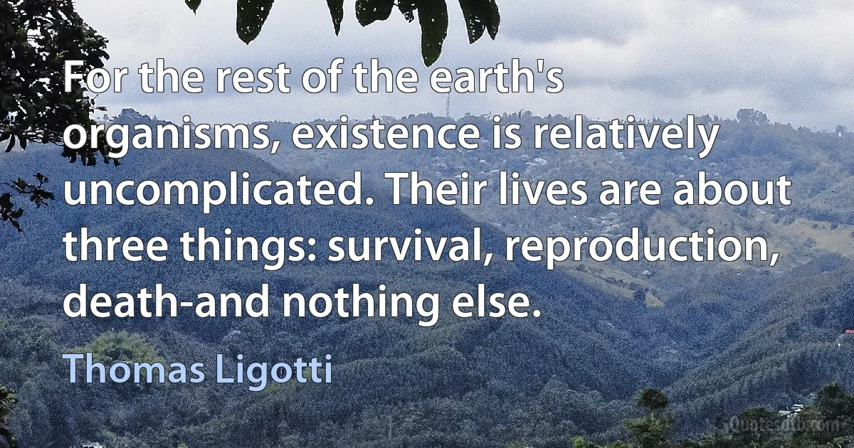 For the rest of the earth's organisms, existence is relatively uncomplicated. Their lives are about three things: survival, reproduction, death-and nothing else. (Thomas Ligotti)