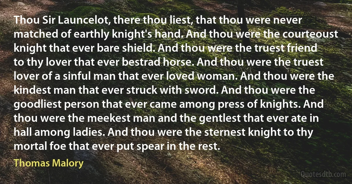 Thou Sir Launcelot, there thou liest, that thou were never matched of earthly knight's hand. And thou were the courteoust knight that ever bare shield. And thou were the truest friend to thy lover that ever bestrad horse. And thou were the truest lover of a sinful man that ever loved woman. And thou were the kindest man that ever struck with sword. And thou were the goodliest person that ever came among press of knights. And thou were the meekest man and the gentlest that ever ate in hall among ladies. And thou were the sternest knight to thy mortal foe that ever put spear in the rest. (Thomas Malory)