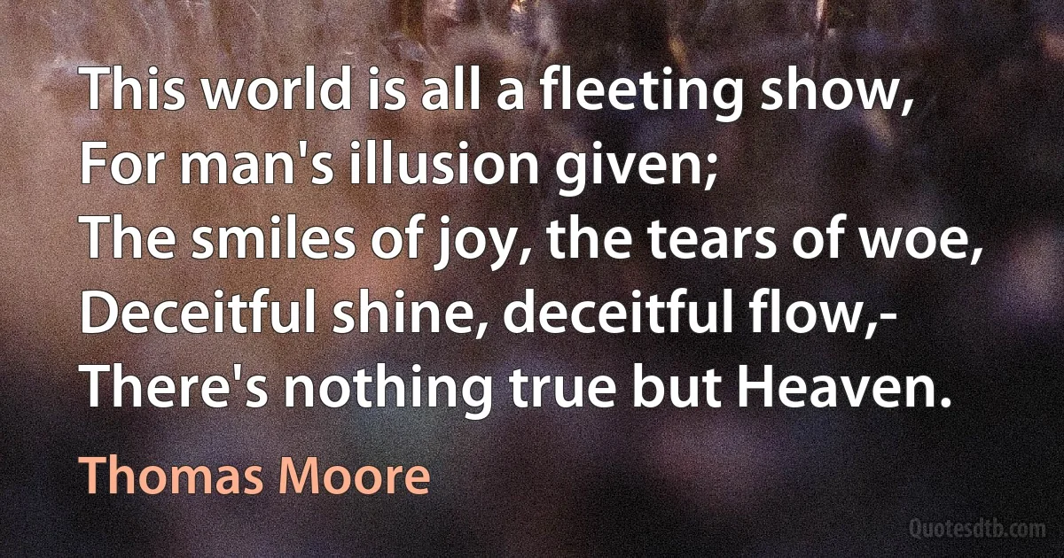 This world is all a fleeting show,
For man's illusion given;
The smiles of joy, the tears of woe,
Deceitful shine, deceitful flow,-
There's nothing true but Heaven. (Thomas Moore)