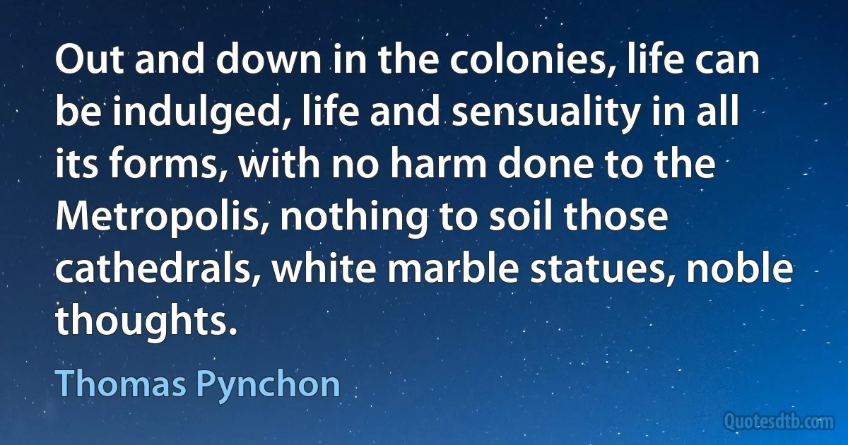 Out and down in the colonies, life can be indulged, life and sensuality in all its forms, with no harm done to the Metropolis, nothing to soil those cathedrals, white marble statues, noble thoughts. (Thomas Pynchon)