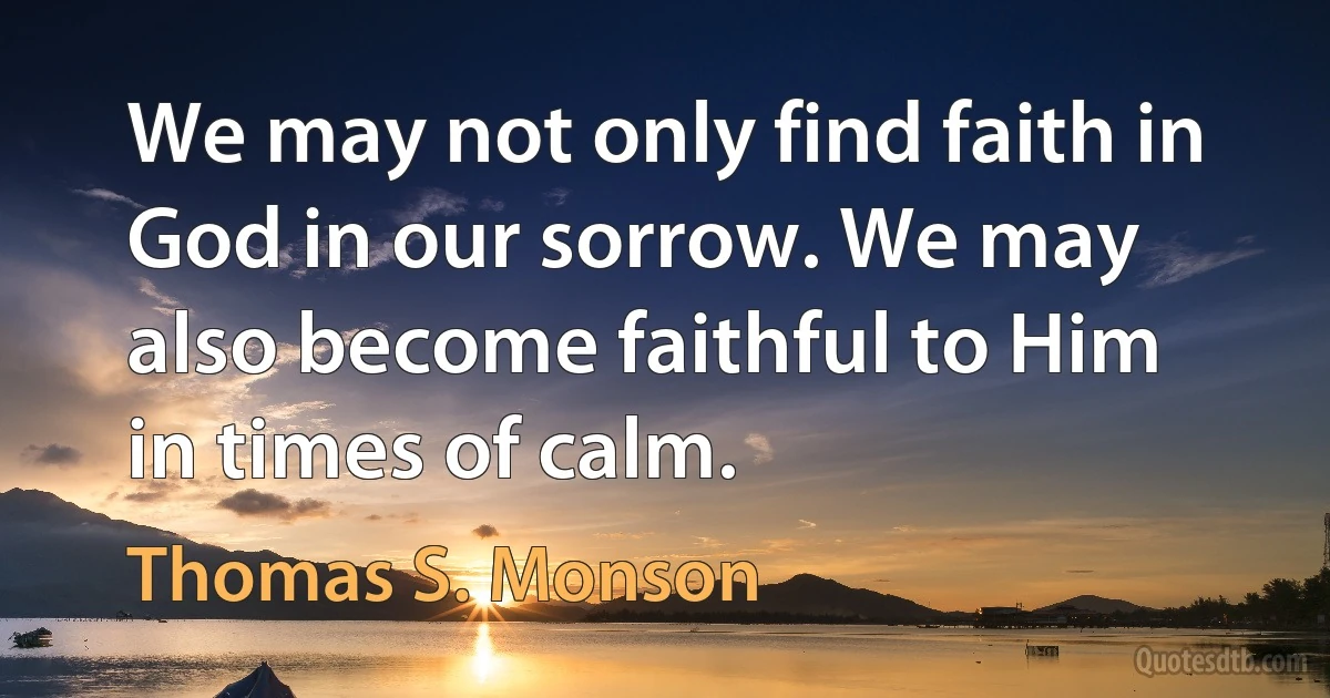 We may not only find faith in God in our sorrow. We may also become faithful to Him in times of calm. (Thomas S. Monson)