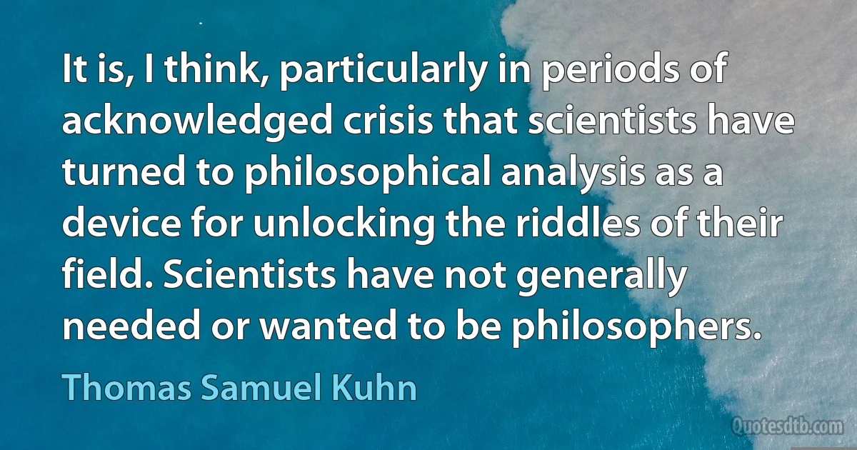 It is, I think, particularly in periods of acknowledged crisis that scientists have turned to philosophical analysis as a device for unlocking the riddles of their field. Scientists have not generally needed or wanted to be philosophers. (Thomas Samuel Kuhn)