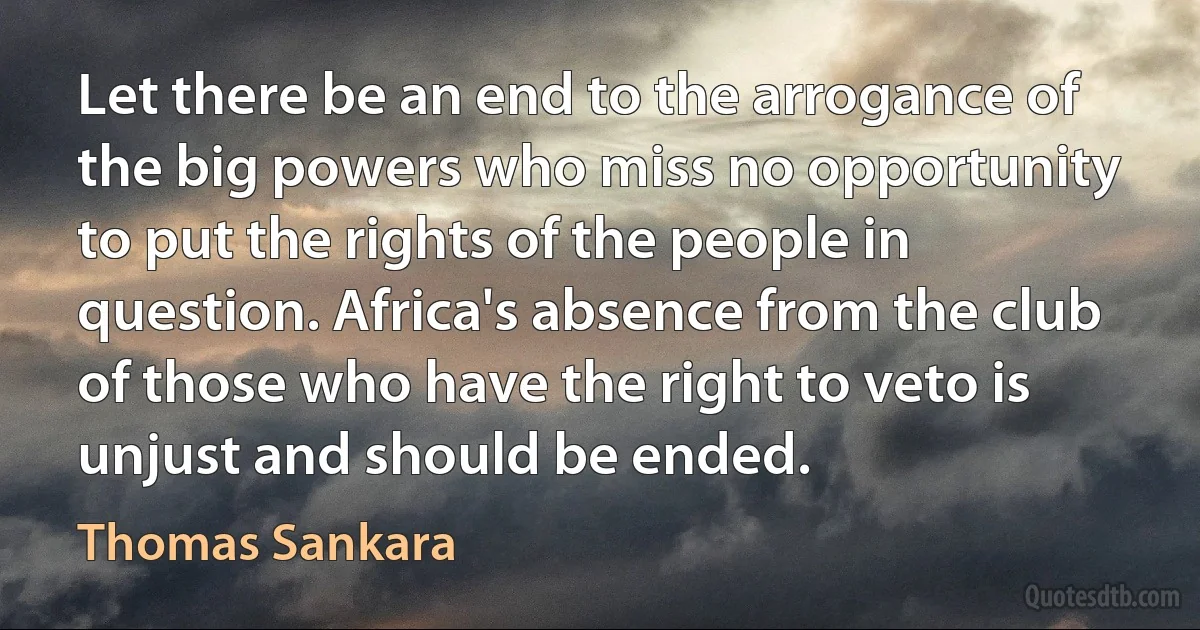 Let there be an end to the arrogance of the big powers who miss no opportunity to put the rights of the people in question. Africa's absence from the club of those who have the right to veto is unjust and should be ended. (Thomas Sankara)