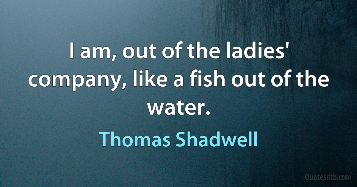 I am, out of the ladies' company, like a fish out of the water. (Thomas Shadwell)