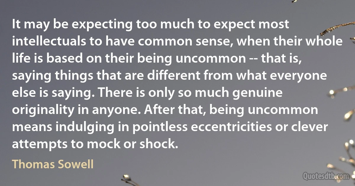 It may be expecting too much to expect most intellectuals to have common sense, when their whole life is based on their being uncommon -- that is, saying things that are different from what everyone else is saying. There is only so much genuine originality in anyone. After that, being uncommon means indulging in pointless eccentricities or clever attempts to mock or shock. (Thomas Sowell)