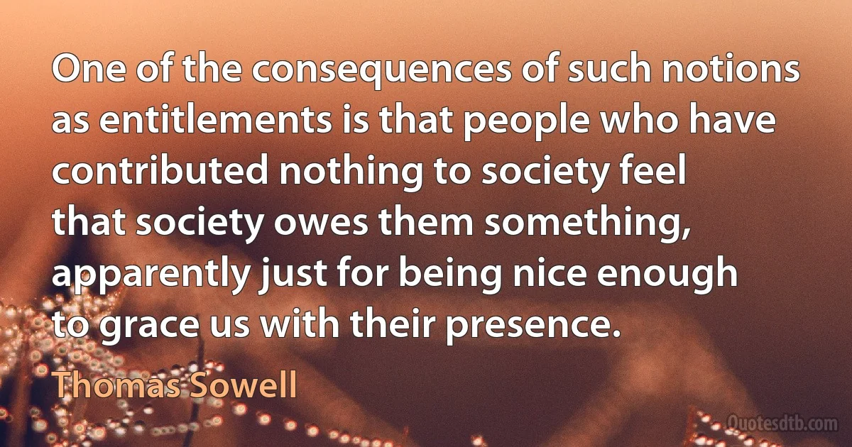 One of the consequences of such notions as entitlements is that people who have contributed nothing to society feel that society owes them something, apparently just for being nice enough to grace us with their presence. (Thomas Sowell)