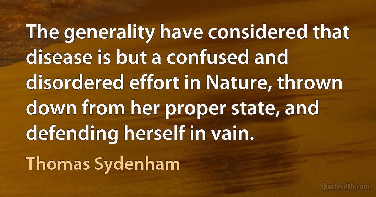 The generality have considered that disease is but a confused and disordered effort in Nature, thrown down from her proper state, and defending herself in vain. (Thomas Sydenham)