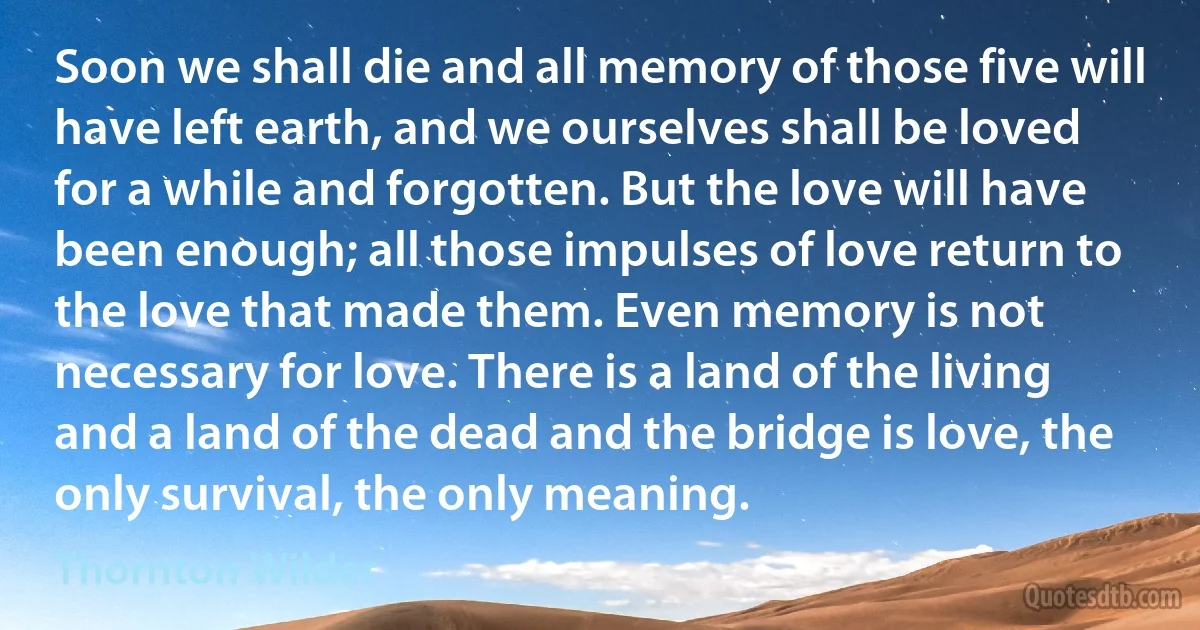 Soon we shall die and all memory of those five will have left earth, and we ourselves shall be loved for a while and forgotten. But the love will have been enough; all those impulses of love return to the love that made them. Even memory is not necessary for love. There is a land of the living and a land of the dead and the bridge is love, the only survival, the only meaning. (Thornton Wilder)